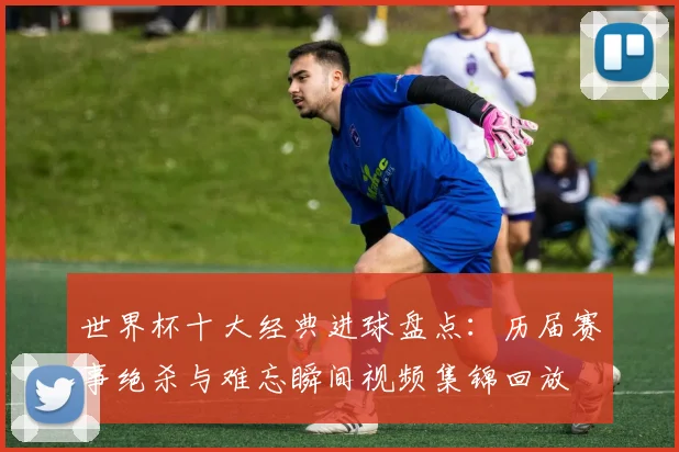 世界杯十大经典进球盘点：历届赛事绝杀与难忘瞬间视频集锦回放