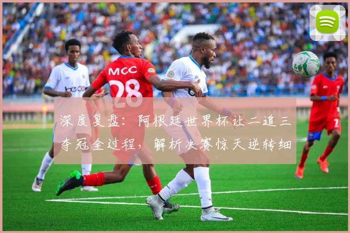 深度复盘：阿根廷世界杯让二追三夺冠全过程，解析决赛惊天逆转细节