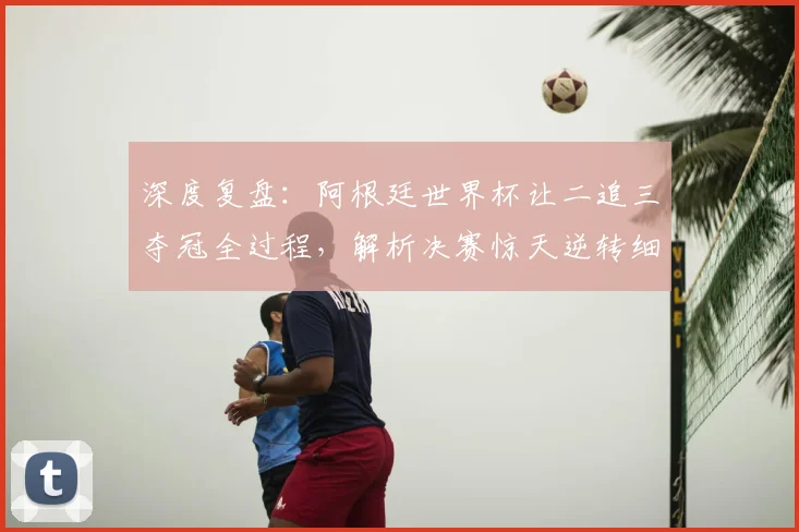 深度复盘:阿根廷世界杯让二追三夺冠全过程,解析决赛惊天逆转细节