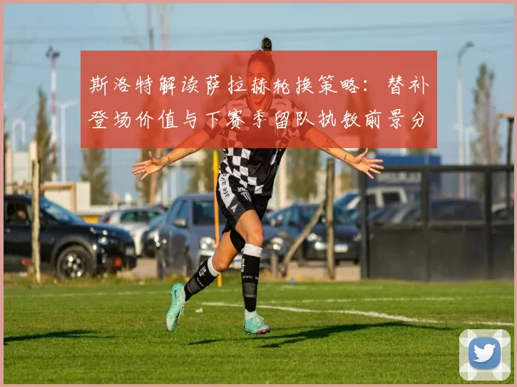 斯洛特解读萨拉赫轮换策略：替补登场价值与下赛季留队执教前景分析