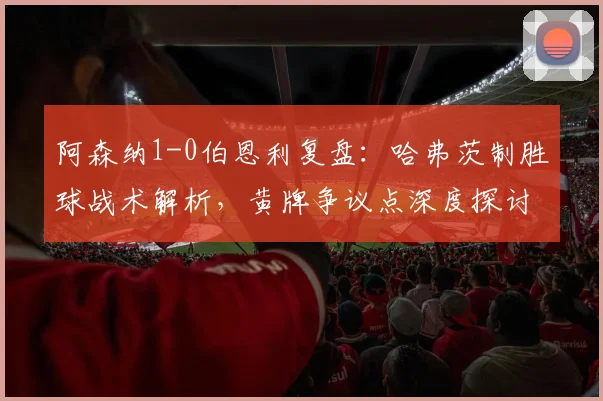 阿森纳1-0伯恩利复盘：哈弗茨制胜球战术解析，黄牌争议点深度探讨