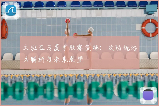 文班亚马夏季联赛集锦：攻防统治力解析与未来展望