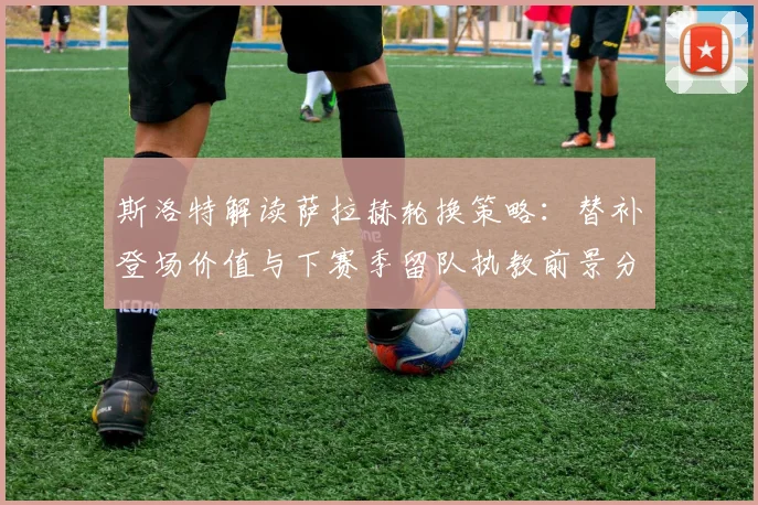 斯洛特解读萨拉赫轮换策略：替补登场价值与下赛季留队执教前景分析
