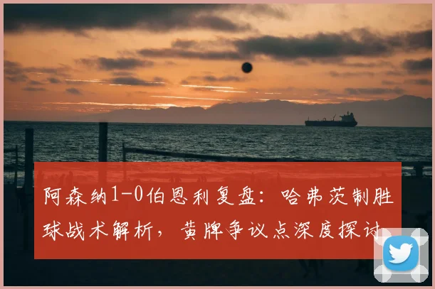 阿森纳1-0伯恩利复盘:哈弗茨制胜球战术解析,黄牌争议点深度探讨